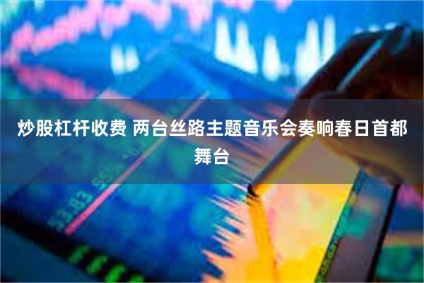 炒股杠杆收费 两台丝路主题音乐会奏响春日首都舞台