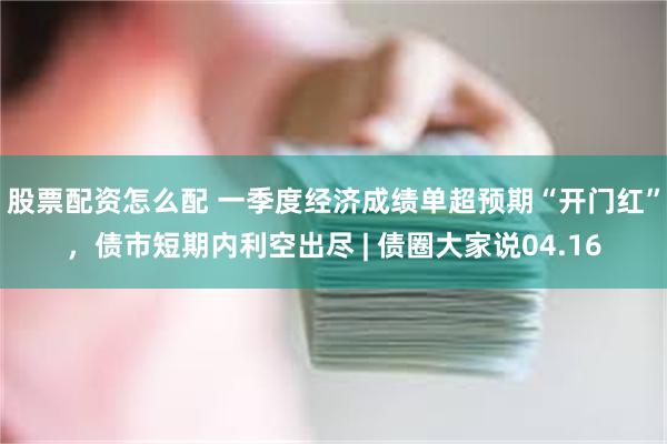 股票配资怎么配 一季度经济成绩单超预期“开门红”，债市短期内利空出尽 | 债圈大家说04.16