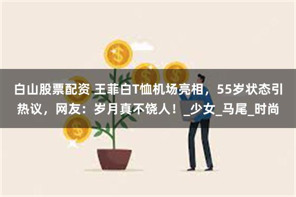 白山股票配资 王菲白T恤机场亮相，55岁状态引热议，网友：岁月真不饶人！_少女_马尾_时尚