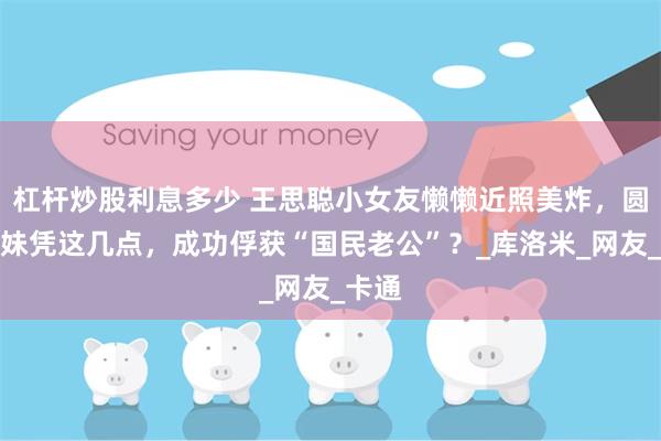 杠杆炒股利息多少 王思聪小女友懒懒近照美炸，圆脸萌妹凭这几点，成功俘获“国民老公”？_库洛米_网友_卡通