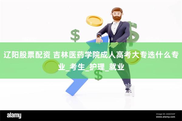 辽阳股票配资 吉林医药学院成人高考大专选什么专业_考生_护理_就业