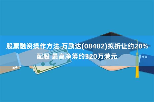 股票融资操作方法 万励达(08482)拟折让约20%配股 最高净筹约320万港元
