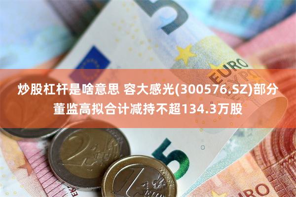 炒股杠杆是啥意思 容大感光(300576.SZ)部分董监高拟合计减持不超134.3万股
