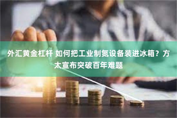 外汇黄金杠杆 如何把工业制氮设备装进冰箱？方太宣布突破百年难题