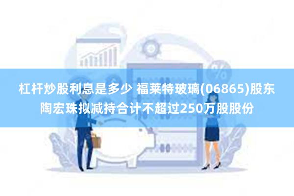 杠杆炒股利息是多少 福莱特玻璃(06865)股东陶宏珠拟减持合计不超过250万股股份