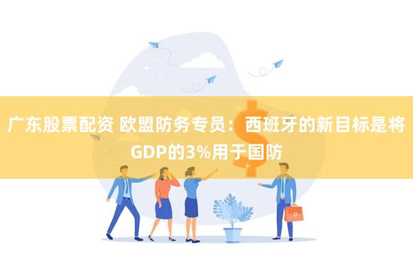 广东股票配资 欧盟防务专员：西班牙的新目标是将GDP的3%用于国防