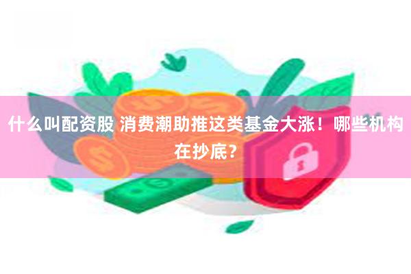 什么叫配资股 消费潮助推这类基金大涨！哪些机构在抄底？