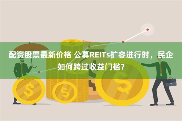 配资股票最新价格 公募REITs扩容进行时，民企如何跨过收益门槛？