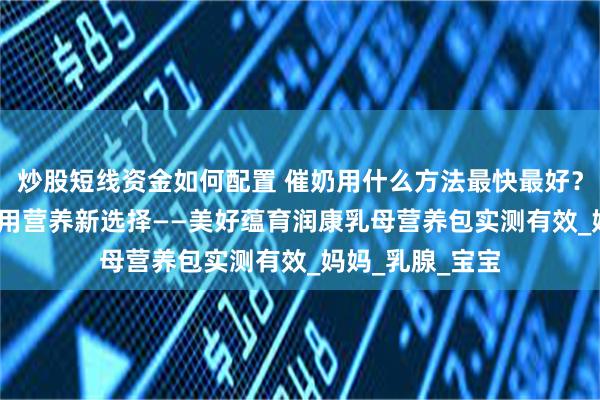 炒股短线资金如何配置 催奶用什么方法最快最好？2025孕产妇专用营养新选择——美好蕴育润康乳母营养包实测有效_妈妈_乳腺_宝宝