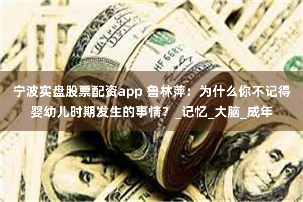 宁波实盘股票配资app 鲁林萍：为什么你不记得婴幼儿时期发生的事情？_记忆_大脑_成年