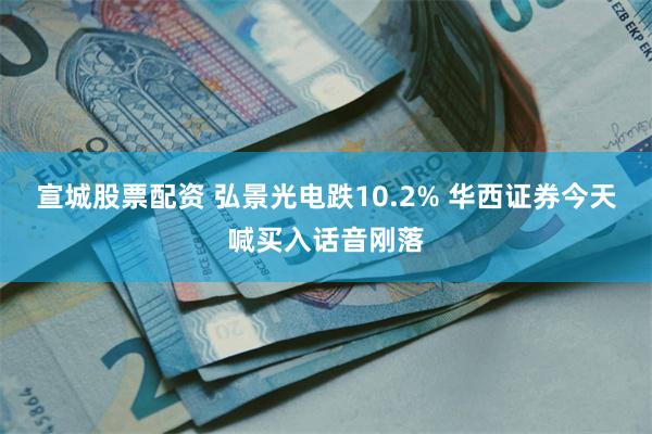 宣城股票配资 弘景光电跌10.2% 华西证券今天喊买入话音刚落