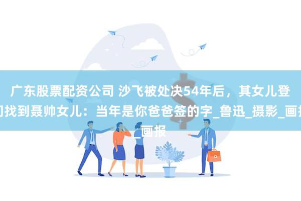 广东股票配资公司 沙飞被处决54年后，其女儿登门找到聂帅女儿：当年是你爸爸签的字_鲁迅_摄影_画报