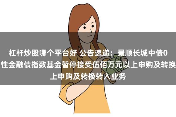杠杆炒股哪个平台好 公告速递：景顺长城中债0-3年政策性金融债指数基金暂停接受伍佰万元以上申购及转换转入业务