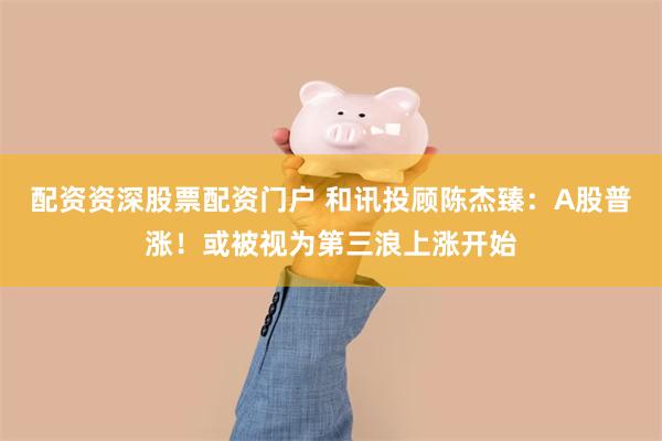 配资资深股票配资门户 和讯投顾陈杰臻：A股普涨！或被视为第三浪上涨开始