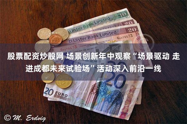 股票配资炒股网 场景创新年中观察“场景驱动 走进成都未来试验场”活动深入前沿一线